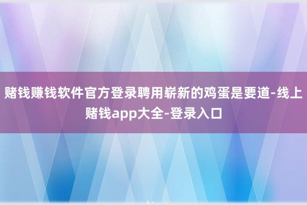 赌钱赚钱软件官方登录聘用崭新的鸡蛋是要道-线上赌钱app大全-登录入口
