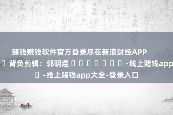 赌钱赚钱软件官方登录尽在新浪财经APP            						背负剪辑：郭明煜 							-线上赌钱app大全-登录入口