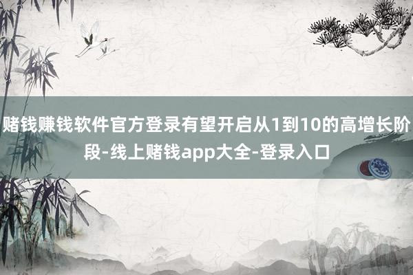 赌钱赚钱软件官方登录有望开启从1到10的高增长阶段-线上赌钱app大全-登录入口