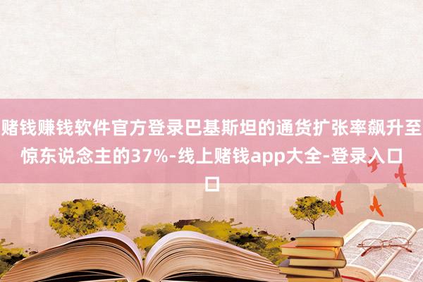 赌钱赚钱软件官方登录巴基斯坦的通货扩张率飙升至惊东说念主的37%-线上赌钱app大全-登录入口