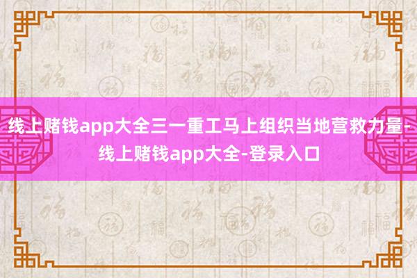 线上赌钱app大全三一重工马上组织当地营救力量-线上赌钱app大全-登录入口