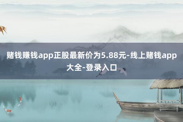 赌钱赚钱app正股最新价为5.88元-线上赌钱app大全-登录入口
