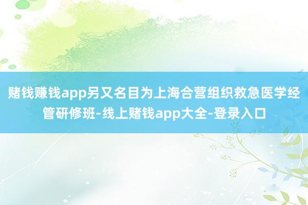 赌钱赚钱app　　另又名目为上海合营组织救急医学经管研修班-线上赌钱app大全-登录入口