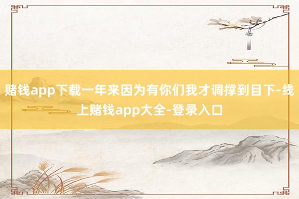 赌钱app下载一年来因为有你们我才调撑到目下-线上赌钱app大全-登录入口