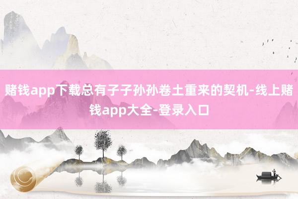 赌钱app下载总有子子孙孙卷土重来的契机-线上赌钱app大全-登录入口