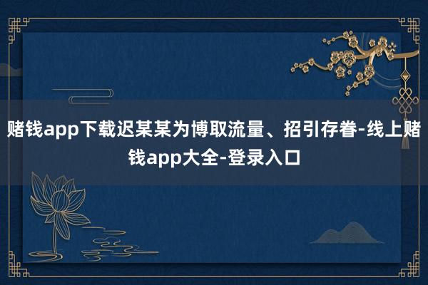赌钱app下载迟某某为博取流量、招引存眷-线上赌钱app大全-登录入口