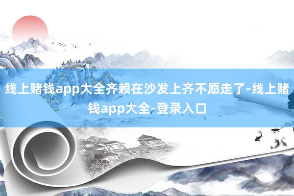 线上赌钱app大全齐赖在沙发上齐不愿走了-线上赌钱app大全-登录入口