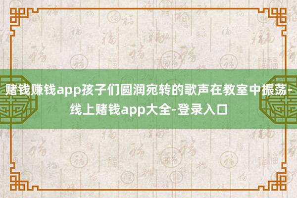 赌钱赚钱app孩子们圆润宛转的歌声在教室中振荡-线上赌钱app大全-登录入口