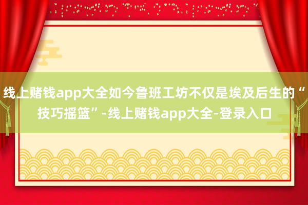 线上赌钱app大全如今鲁班工坊不仅是埃及后生的“技巧摇篮”-线上赌钱app大全-登录入口