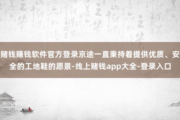 赌钱赚钱软件官方登录京途一直秉持着提供优质、安全的工地鞋的愿景-线上赌钱app大全-登录入口