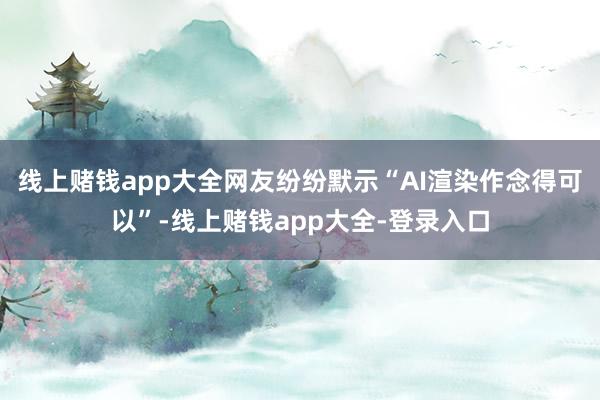 线上赌钱app大全网友纷纷默示“AI渲染作念得可以”-线上赌钱app大全-登录入口