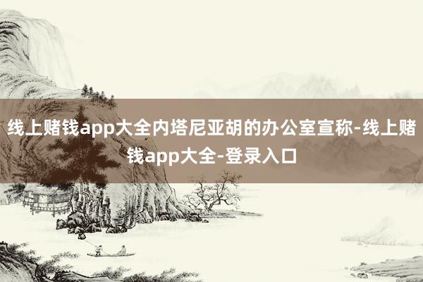 线上赌钱app大全内塔尼亚胡的办公室宣称-线上赌钱app大全-登录入口