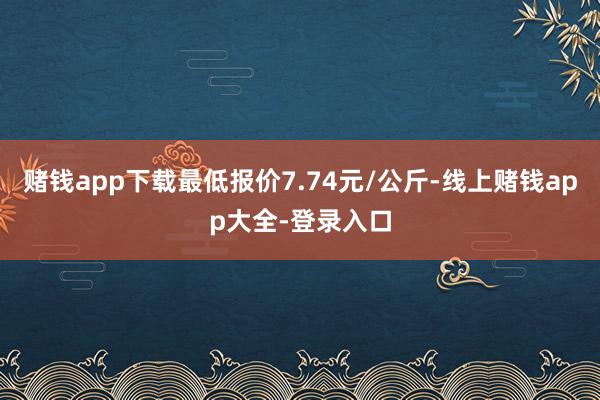 赌钱app下载最低报价7.74元/公斤-线上赌钱app大全-登录入口