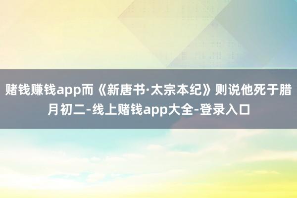 赌钱赚钱app而《新唐书·太宗本纪》则说他死于腊月初二-线上赌钱app大全-登录入口