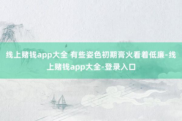线上赌钱app大全 有些姿色初期膏火看着低廉-线上赌钱app大全-登录入口