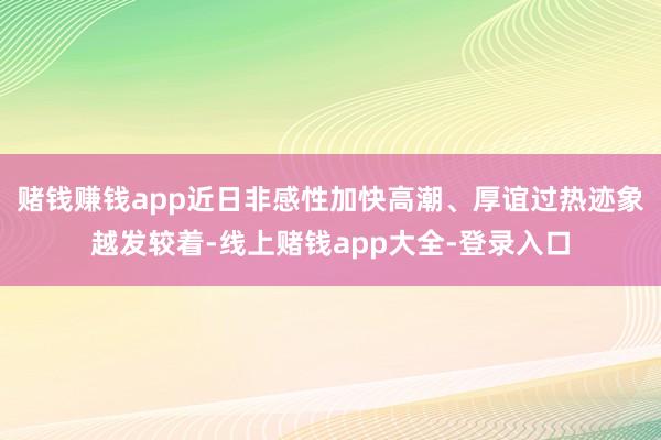赌钱赚钱app近日非感性加快高潮、厚谊过热迹象越发较着-线上赌钱app大全-登录入口