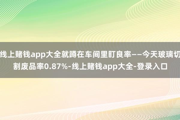 线上赌钱app大全就蹲在车间里盯良率——今天玻璃切割废品率0.87%-线上赌钱app大全-登录入口
