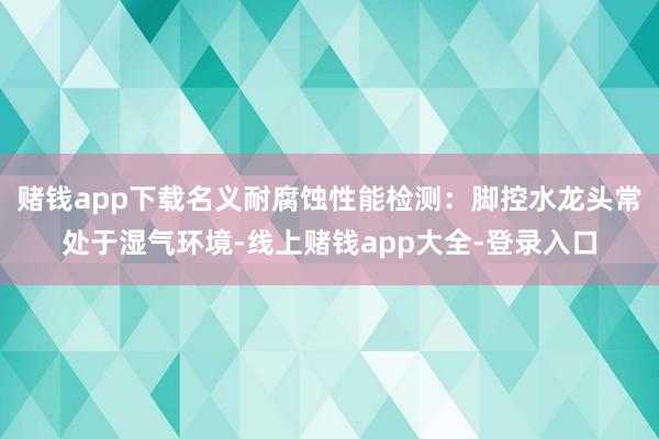 赌钱app下载名义耐腐蚀性能检测：脚控水龙头常处于湿气环境-线上赌钱app大全-登录入口
