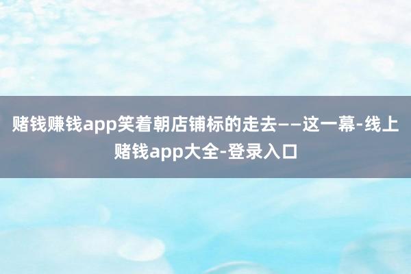 赌钱赚钱app笑着朝店铺标的走去——这一幕-线上赌钱app大全-登录入口