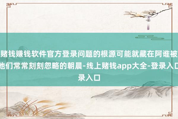 赌钱赚钱软件官方登录问题的根源可能就藏在阿谁被他们常常刻刻忽略的朝晨-线上赌钱app大全-登录入口