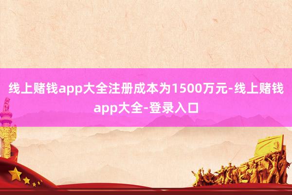 线上赌钱app大全注册成本为1500万元-线上赌钱app大全-登录入口
