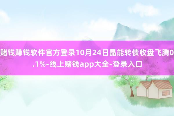 赌钱赚钱软件官方登录10月24日晶能转债收盘飞腾0.1%-线上赌钱app大全-登录入口