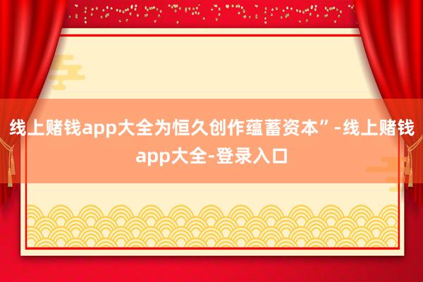 线上赌钱app大全为恒久创作蕴蓄资本”-线上赌钱app大全-登录入口