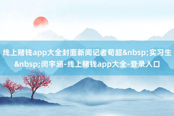 线上赌钱app大全封面新闻记者荀超&nbsp;实习生&nbsp;闵宇涵-线上赌钱app大全-登录入口