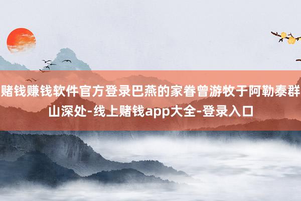 赌钱赚钱软件官方登录巴燕的家眷曾游牧于阿勒泰群山深处-线上赌钱app大全-登录入口