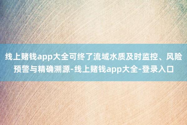 线上赌钱app大全可终了流域水质及时监控、风险预警与精确溯源-线上赌钱app大全-登录入口